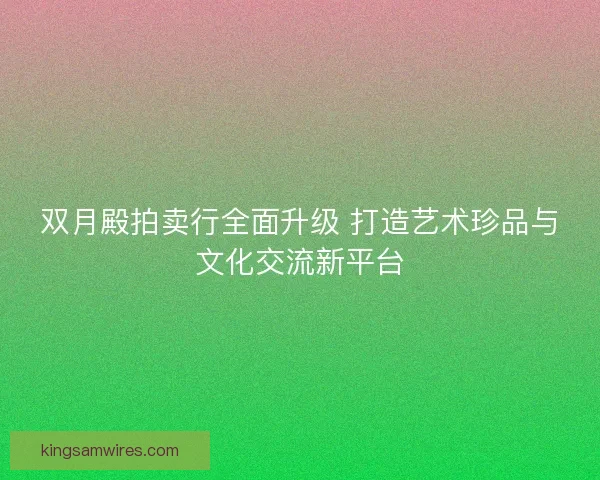 双月殿拍卖行全面升级 打造艺术珍品与文化交流新平台